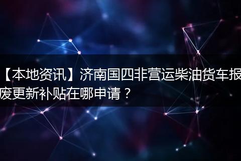【本地资讯】济南国四非营运柴油货车报废更新补贴在哪申请?