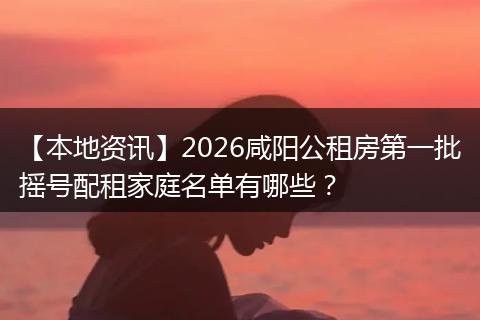 【本地资讯】2026咸阳公租房第一批摇号配租家庭名单有哪些?