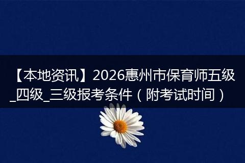 【本地资讯】2026惠州市保育师五级_四级_三级报考条件(附考试时间)
